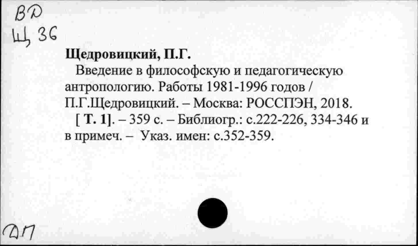 ﻿Щедровицкий, П.Г.
Введение в философскую и педагогическую антропологию. Работы 1981-1996 годов / П.Г.Щедровицкий. - Москва: РОССПЭН, 2018.
[ Т. 1]. - 359 с. - Библиогр.: с.222-226, 334-346 в примеч. - Указ, имен: с.352-359.